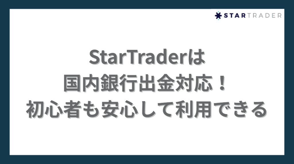 StarTraderは
国内銀行出金対応！
初心者も安心して利用できる
